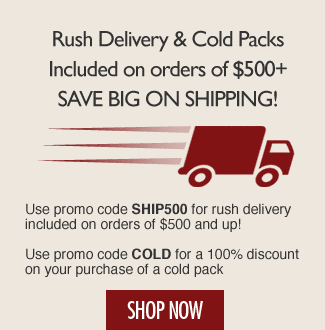 Rush Delivery & Cold Packs Included on orders of $500+ - Use promo code FREESHIP for rush delivery included on orders of $500 and up! - Use promo code COLD for a 100% discount on your purchase of a cold pack! Shop Now