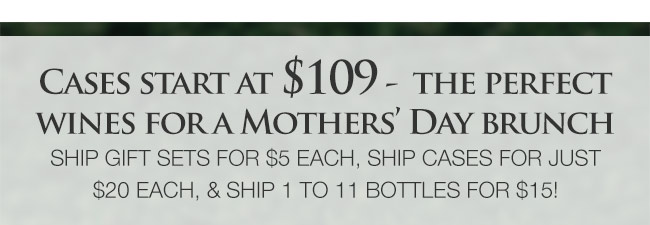 Cases start at $109 - the perfect wines for a Mothers Day Brunch. Ship gift sets for $5 each, ship cases for just $20 each, and ship 1 to 11 bottles for $15!